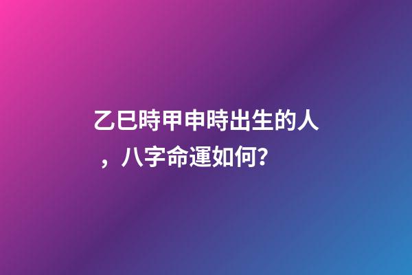 乙巳時甲申時出生的人，八字命運如何？